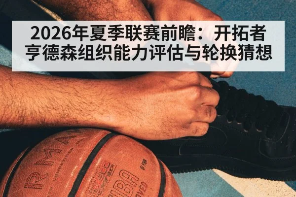 2026年夏季联赛前瞻：开拓者亨德森组织能力评估与轮换猜想